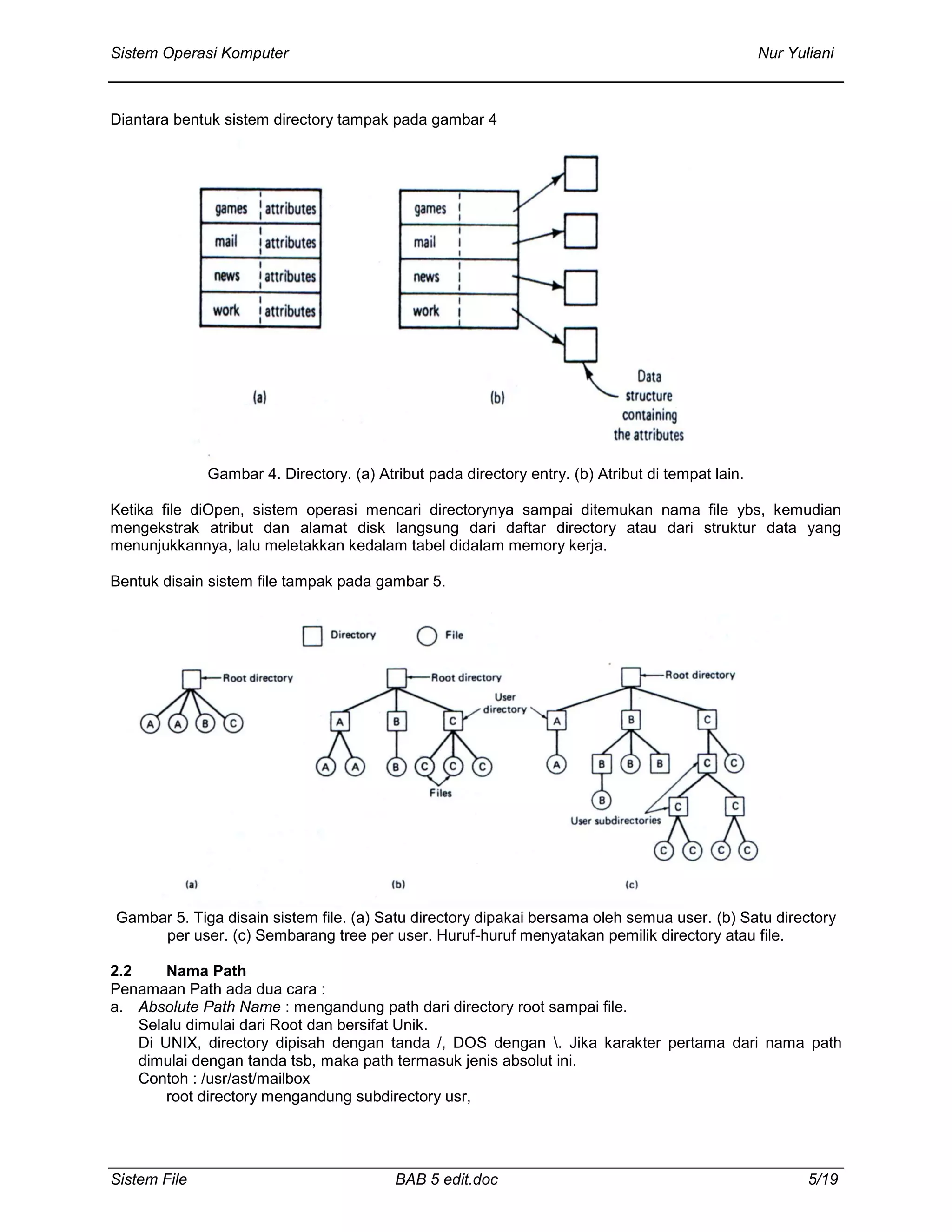 Sistem Operasi Komputer Nur Yuliani
Sistem File BAB 5 edit.doc 5/19
Diantara bentuk sistem directory tampak pada gambar 4
Gambar 4. Directory. (a) Atribut pada directory entry. (b) Atribut di tempat lain.
Ketika file diOpen, sistem operasi mencari directorynya sampai ditemukan nama file ybs, kemudian
mengekstrak atribut dan alamat disk langsung dari daftar directory atau dari struktur data yang
menunjukkannya, lalu meletakkan kedalam tabel didalam memory kerja.
Bentuk disain sistem file tampak pada gambar 5.
Gambar 5. Tiga disain sistem file. (a) Satu directory dipakai bersama oleh semua user. (b) Satu directory
per user. (c) Sembarang tree per user. Huruf-huruf menyatakan pemilik directory atau file.
2.2 Nama Path
Penamaan Path ada dua cara :
a. Absolute Path Name : mengandung path dari directory root sampai file.
Selalu dimulai dari Root dan bersifat Unik.
Di UNIX, directory dipisah dengan tanda /, DOS dengan . Jika karakter pertama dari nama path
dimulai dengan tanda tsb, maka path termasuk jenis absolut ini.
Contoh : /usr/ast/mailbox
root directory mengandung subdirectory usr,
 