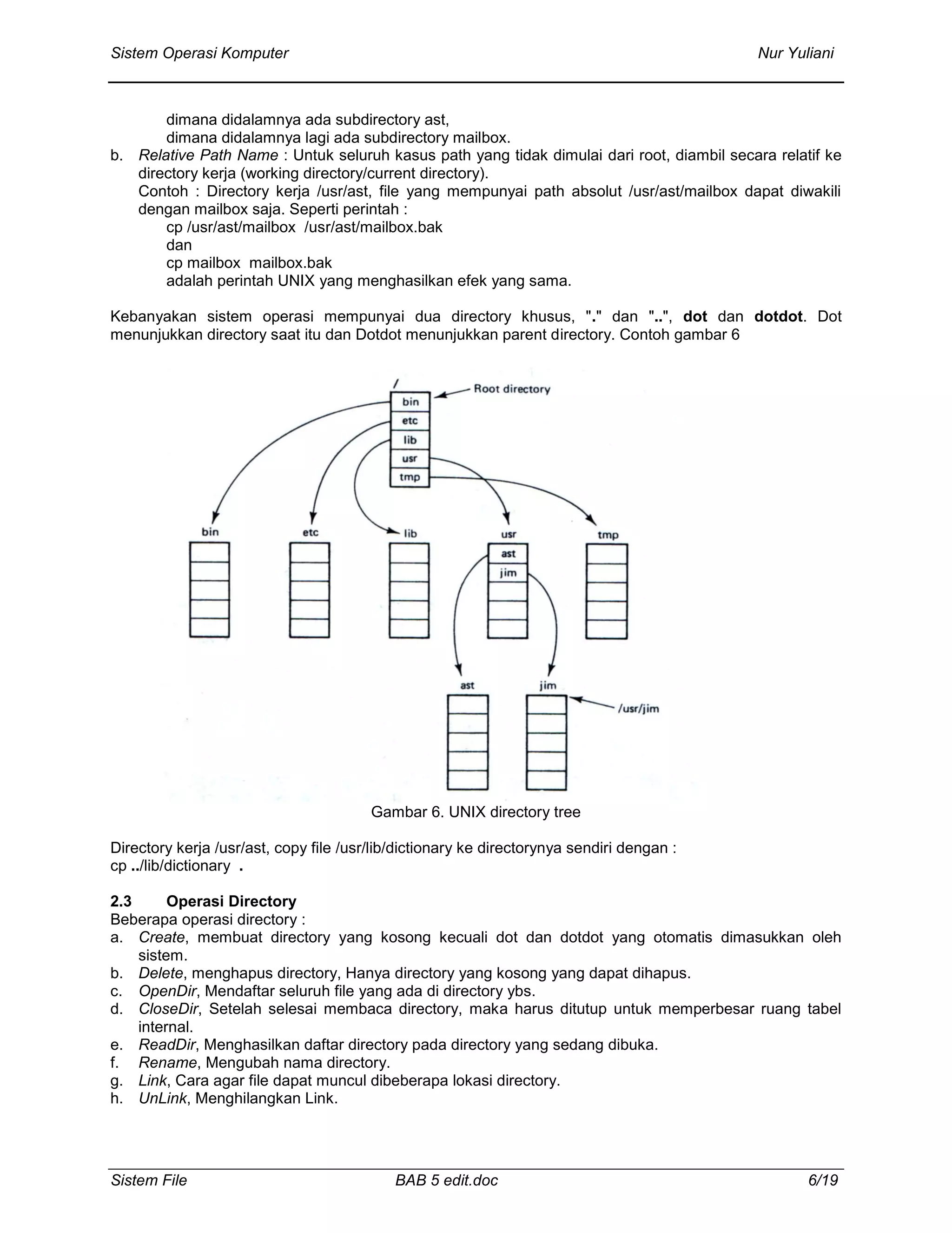 Sistem Operasi Komputer Nur Yuliani
Sistem File BAB 5 edit.doc 6/19
dimana didalamnya ada subdirectory ast,
dimana didalamnya lagi ada subdirectory mailbox.
b. Relative Path Name : Untuk seluruh kasus path yang tidak dimulai dari root, diambil secara relatif ke
directory kerja (working directory/current directory).
Contoh : Directory kerja /usr/ast, file yang mempunyai path absolut /usr/ast/mailbox dapat diwakili
dengan mailbox saja. Seperti perintah :
cp /usr/ast/mailbox /usr/ast/mailbox.bak
dan
cp mailbox mailbox.bak
adalah perintah UNIX yang menghasilkan efek yang sama.
Kebanyakan sistem operasi mempunyai dua directory khusus, "." dan "..", dot dan dotdot. Dot
menunjukkan directory saat itu dan Dotdot menunjukkan parent directory. Contoh gambar 6
Gambar 6. UNIX directory tree
Directory kerja /usr/ast, copy file /usr/lib/dictionary ke directorynya sendiri dengan :
cp ../lib/dictionary .
2.3 Operasi Directory
Beberapa operasi directory :
a. Create, membuat directory yang kosong kecuali dot dan dotdot yang otomatis dimasukkan oleh
sistem.
b. Delete, menghapus directory, Hanya directory yang kosong yang dapat dihapus.
c. OpenDir, Mendaftar seluruh file yang ada di directory ybs.
d. CloseDir, Setelah selesai membaca directory, maka harus ditutup untuk memperbesar ruang tabel
internal.
e. ReadDir, Menghasilkan daftar directory pada directory yang sedang dibuka.
f. Rename, Mengubah nama directory.
g. Link, Cara agar file dapat muncul dibeberapa lokasi directory.
h. UnLink, Menghilangkan Link.
 