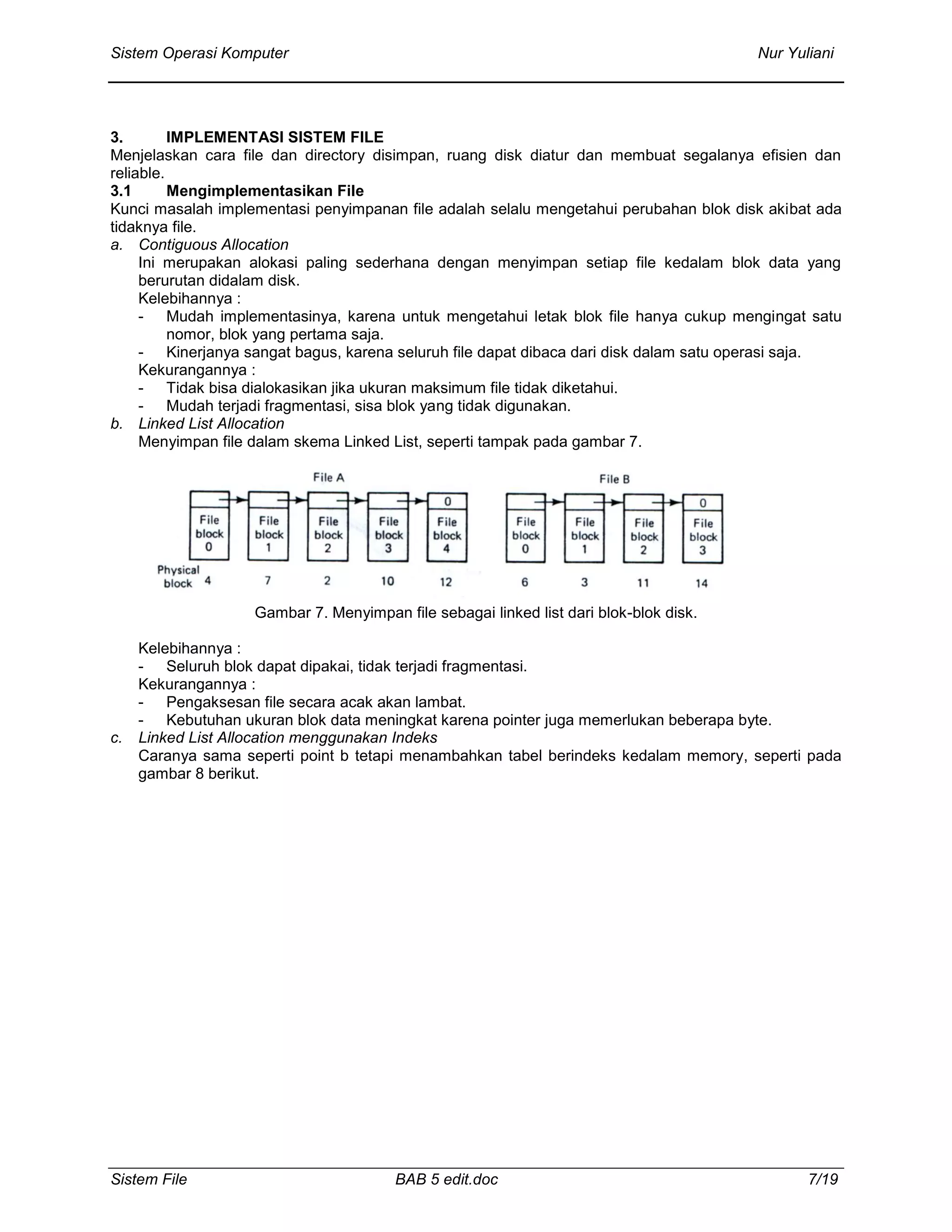 Sistem Operasi Komputer Nur Yuliani
Sistem File BAB 5 edit.doc 7/19
3. IMPLEMENTASI SISTEM FILE
Menjelaskan cara file dan directory disimpan, ruang disk diatur dan membuat segalanya efisien dan
reliable.
3.1 Mengimplementasikan File
Kunci masalah implementasi penyimpanan file adalah selalu mengetahui perubahan blok disk akibat ada
tidaknya file.
a. Contiguous Allocation
Ini merupakan alokasi paling sederhana dengan menyimpan setiap file kedalam blok data yang
berurutan didalam disk.
Kelebihannya :
- Mudah implementasinya, karena untuk mengetahui letak blok file hanya cukup mengingat satu
nomor, blok yang pertama saja.
- Kinerjanya sangat bagus, karena seluruh file dapat dibaca dari disk dalam satu operasi saja.
Kekurangannya :
- Tidak bisa dialokasikan jika ukuran maksimum file tidak diketahui.
- Mudah terjadi fragmentasi, sisa blok yang tidak digunakan.
b. Linked List Allocation
Menyimpan file dalam skema Linked List, seperti tampak pada gambar 7.
Gambar 7. Menyimpan file sebagai linked list dari blok-blok disk.
Kelebihannya :
- Seluruh blok dapat dipakai, tidak terjadi fragmentasi.
Kekurangannya :
- Pengaksesan file secara acak akan lambat.
- Kebutuhan ukuran blok data meningkat karena pointer juga memerlukan beberapa byte.
c. Linked List Allocation menggunakan Indeks
Caranya sama seperti point b tetapi menambahkan tabel berindeks kedalam memory, seperti pada
gambar 8 berikut.
 