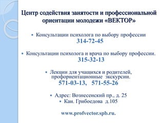 Центр содействия занятости и профессиональной
ориентации молодежи «ВЕКТОР»
 Консультации психолога по выбору профессии
314-72-45
 Консультации психолога и врача по выбору профессии.
315-32-13
 Лекции для учащихся и родителей,
профориентационные экскурсии.
571-03-13, 571-55-26
 Адрес: Вознесенский пр., д. 25
 Кан. Грибоедова д.105
www.profvector.spb.ru.
 