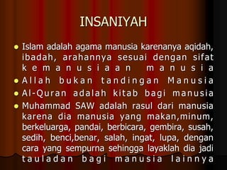 INSANIYAH
 Islam adalah agama manusia karenanya aqidah,
ibadah, arahannya sesuai dengan sifat
k e m a n u s i a a n m a n u s i a
 A l l a h b u k a n t a n d i n g a n M a n u s i a
 A l - Q u r a n a d a l a h k i t a b b a g i m a n u s i a
 Muhammad SAW adalah rasul dari manusia
karena dia manusia yang makan,minum,
berkeluarga, pandai, berbicara, gembira, susah,
sedih, benci,benar, salah, ingat, lupa, dengan
cara yang sempurna sehingga layaklah dia jadi
t a u l a d a n b a g i m a n u s i a l a i n n y a
 