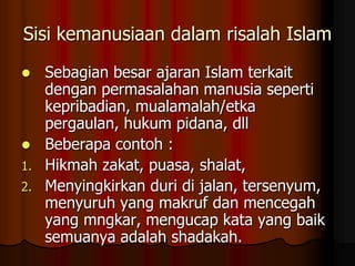 Sisi kemanusiaan dalam risalah Islam
 Sebagian besar ajaran Islam terkait
dengan permasalahan manusia seperti
kepribadian, mualamalah/etka
pergaulan, hukum pidana, dll
 Beberapa contoh :
1. Hikmah zakat, puasa, shalat,
2. Menyingkirkan duri di jalan, tersenyum,
menyuruh yang makruf dan mencegah
yang mngkar, mengucap kata yang baik
semuanya adalah shadakah.
 