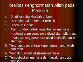 Realitas Penghormatan Allah pada
Manusia :
1. Dijadikan sbg khalifah di bumi
2. Diciptakn dalam bentuk terbaik
3. Diberi unsur ruh
4. Alam tunduk untuk kepentingan manusia
- potensi alam semuanya disediakan utk man.
- Manusia sbg perantara akad kekhalifahan di
alam ini.
5. Menghapus perantara kependetaan antr Allah
dan man.
6. Mengakui segala eksisensi manusia
7. Membebaskan manusia dari keyakinan dosa
 