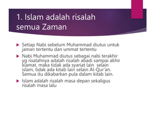 1. Islam adalah risalah
semua Zaman
 Setiap Nabi sebelum Muhammad diutus untuk
jaman tertentu dan ummat tertentu
 Nabi Muhammad diutus sebagai nabi terakhir
yg risalahnya adalah risalah abadi sampai akhir
kiamat, maka tidak ada syariat lain selain
islam, tidak ada kitab lain selain Al-Qur’an.
Semua itu dikabarkan pula dalam kitab lain.
 Islam adalah risalah masa depan sekaligus
risalah masa lalu
 