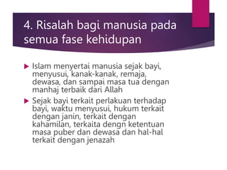 4. Risalah bagi manusia pada
semua fase kehidupan
 Islam menyertai manusia sejak bayi,
menyusui, kanak-kanak, remaja,
dewasa, dan sampai masa tua dengan
manhaj terbaik dari Allah
 Sejak bayi terkait perlakuan terhadap
bayi, waktu menyusui, hukum terkait
dengan janin, terkait dengan
kahamilan, terkaita dengn ketentuan
masa puber dan dewasa dan hal-hal
terkait dengan jenazah
 