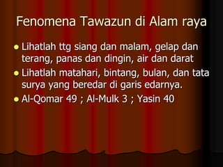 Fenomena Tawazun di Alam raya
 Lihatlah ttg siang dan malam, gelap dan
terang, panas dan dingin, air dan darat
 Lihatlah matahari, bintang, bulan, dan tata
surya yang beredar di garis edarnya.
 Al-Qomar 49 ; Al-Mulk 3 ; Yasin 40
 