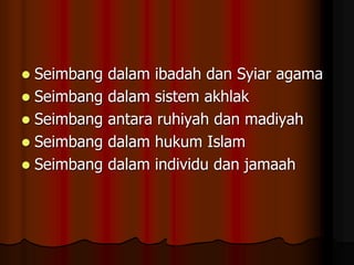  Seimbang dalam ibadah dan Syiar agama
 Seimbang dalam sistem akhlak
 Seimbang antara ruhiyah dan madiyah
 Seimbang dalam hukum Islam
 Seimbang dalam individu dan jamaah
 