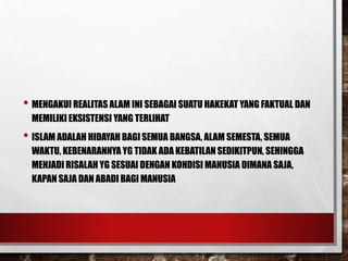 • MENGAKUI REALITAS ALAM INI SEBAGAI SUATU HAKEKAT YANG FAKTUAL DAN
MEMILIKI EKSISTENSI YANG TERLIHAT
• ISLAM ADALAH HIDAYAH BAGI SEMUA BANGSA, ALAM SEMESTA, SEMUA
WAKTU, KEBENARANNYA YG TIDAK ADA KEBATILAN SEDIKITPUN, SEHINGGA
MENJADI RISALAH YG SESUAI DENGAN KONDISI MANUSIA DIMANA SAJA,
KAPAN SAJA DAN ABADI BAGI MANUSIA
 
