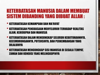 KETERBATASAN MANUSIA DALAM MEMBUAT
SISTEM DIBANDING YANG DIBUAT ALLAH :
• KETERBATASAN KEMAMPUAN DAN MA’RIFAT
• KETERBATASAN PENGUASAAN MENYELURUH TERHADAP REALITAS
ALAM, KEHIDUPAN DAN MANUSIA
• KETERBATASAN DALAM MENGUNGKAP SELURUH KEBUTUHANNNYA,
KECEMDRUNGANNYA, POTENSINYA, DAN PERKEMBANGAN YANG
DILALUINYA
• KETERBATASAN MENGUNGKAP SISI MANUSIA DI SEGALA TEMPAT,
ZAMAN DAN KONDISI YANG MELINGKUPINYA
 