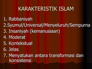 KARAKTERISTIK ISLAM
1. Rabbaniyah
2.Syumul/Universal/Menyeluruh/Sempurna
3. Insaniyah (kemanusiaan)
4. Moderat
5. Kontekstual
6. Jelas
7. Menyatukan antara transformasi dan
konsistensi
 