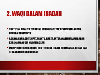 2. WAQI DALAM IBADAH
• TUNTUTAN AMAL YG TERBATAS SEHINGGA TETAP BIS MWNJALANKAN
URUSAN DUNIANNYA.
• ADANYA VARIASI (TEMPAT, WAKTU, HARTA, INTERAKASI) DALAM IBADAH
KARENA MANUSIA MUDAH BOSAN
• MEMPERHATIKAN KONDISI TDK TERDUGA (SAKIT, PERJALANAN, BEBAN DAN
TEKANAN) DENGAN RUHSAH
 
