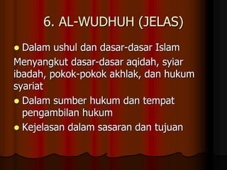 6. AL-WUDHUH (JELAS)
 Dalam ushul dan dasar-dasar Islam
Menyangkut dasar-dasar aqidah, syiar
ibadah, pokok-pokok akhlak, dan hukum
syariat
 Dalam sumber hukum dan tempat
pengambilan hukum
 Kejelasan dalam sasaran dan tujuan
 