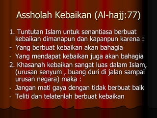 Assholah Kebaikan (Al-hajj:77)
1. Tuntutan Islam untuk senantiasa berbuat
kebaikan dimanapun dan kapanpun karena :
- Yang berbuat kebaikan akan bahagia
- Yang mendapat kebaikan juga akan bahagia
2. Khasanah kebaikan sangat luas dalam Islam,
(urusan senyum , buang duri di jalan sampai
urusan negara) maka :
- Jangan mati gaya dengan tidak berbuat baik
- Teliti dan telatenlah berbuat kebaikan
 