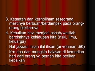 3. Ketaatan dan kesholiham seseorang
mestinya berbuah/berdampak pada orang-
orang sekitarnya
4. Kebaikan bisa menjadi asbab/wasilah
barokahnya kehidupan kita (rizki, ilmu,
keluarga)
- Hal jazaaul ihsan ilal ihsan (ar-rohman :60)
- Krn doa dan mungkin balasan di kemudian
hari dari orang yg pernah kita berikan
kebaikan
 