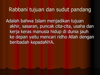 Rabbani tujuan dan sudut pandang
Adalah bahwa Islam menjadikan tujuan
akhir, sasaran, puncak cita-cita, usaha dan
kerja keras manusia hidup di dunia jauh
ke depan yaitu mencari ridho Allah dengan
beribadah kepadaNYA.
 