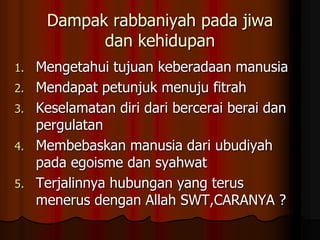 Dampak rabbaniyah pada jiwa
dan kehidupan
1. Mengetahui tujuan keberadaan manusia
2. Mendapat petunjuk menuju fitrah
3. Keselamatan diri dari bercerai berai dan
pergulatan
4. Membebaskan manusia dari ubudiyah
pada egoisme dan syahwat
5. Terjalinnya hubungan yang terus
menerus dengan Allah SWT,CARANYA ?
 
