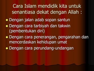 Cara Islam mendidik kita untuk
senantiasa dekat dengan Allah :
 Dengan jalan adab sopan santun
 Dengan cara tarbiyah dan takwin
(pembentukan diri)
 Dengan cara penerangan, pengarahan dan
mencerdaskan kehidupan umat
 Dengan cara perundang-undangan
 