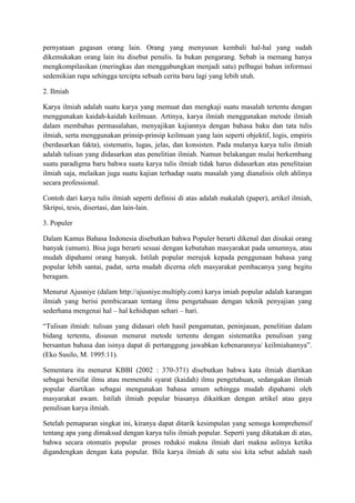 pernyataan gagasan orang lain. Orang yang menyusun kembali hal-hal yang sudah
dikemukakan orang lain itu disebut penulis. Ia bukan pengarang. Sebab ia memang hanya
mengkompilasikan (meringkas dan menggabungkan menjadi satu) pelbagai bahan informasi
sedemikian rupa sehingga tercipta sebuah cerita baru lagi yang lebih utuh.
2. Ilmiah
Karya ilmiah adalah suatu karya yang memuat dan mengkaji suatu masalah tertentu dengan
menggunakan kaidah-kaidah keilmuan. Artinya, karya ilmiah menggunakan metode ilmiah
dalam membahas permasalahan, menyajikan kajiannya dengan bahasa baku dan tata tulis
ilmiah, serta menggunakan prinsip-prinsip keilmuan yang lain seperti objektif, logis, empiris
(berdasarkan fakta), sistematis, lugas, jelas, dan konsisten. Pada mulanya karya tulis ilmiah
adalah tulisan yang didasarkan atas penelitian ilmiah. Namun belakangan mulai berkembang
suatu paradigma baru bahwa suatu karya tulis ilmiah tidak harus didasarkan atas penelitaian
ilmiah saja, melaikan juga suatu kajian terhadap suatu masalah yang dianalisis oleh ahlinya
secara professional.
Contoh dari karya tulis ilmiah seperti definisi di atas adalah makalah (paper), artikel ilmiah,
Skripsi, tesis, disertasi, dan lain-lain.
3. Populer
Dalam Kamus Bahasa Indonesia disebutkan bahwa Populer berarti dikenal dan disukai orang
banyak (umum). Bisa juga berarti sesuai dengan kebutuhan masyarakat pada umumnya, atau
mudah dipahami orang banyak. Istilah popular merujuk kepada penggunaan bahasa yang
popular lebih santai, padat, serta mudah dicerna oleh masyarakat pembacanya yang begitu
beragam.
Menurut Ajusniye (dalam http://ajusniye.multiply.com) karya imiah popular adalah karangan
ilmiah yang berisi pembicaraan tentang ilmu pengetahuan dengan teknik penyajian yang
sederhana mengenai hal – hal kehidupan sehari – hari.
―Tulisan ilmiah: tulisan yang didasari oleh hasil pengamatan, peninjauan, penelitian dalam
bidang tertentu, disusun menurut metode tertentu dengan sistematika penulisan yang
bersantun bahasa dan isinya dapat di pertanggung jawabkan kebenarannya/ keilmiahannya‖.
(Eko Susilo, M. 1995:11).
Sementara itu menurut KBBI (2002 : 370-371) disebutkan bahwa kata ilmiah diartikan
sebagai bersifat ilmu atau memenuhi syarat (kaidah) ilmu pengetahuan, sedangakan ilmiah
popular diartikan sebagai mengunakan bahasa umum sehingga mudah dipahami oleh
masyarakat awam. Istilah ilmiah popular biasanya dikaitkan dengan artikel atau gaya
penulisan karya ilmiah.
Setelah pemaparan singkat ini, kiranya dapat ditarik kesimpulan yang semoga komprehensif
tentang apa yang dimaksud dengan karya tulis ilmiah popular. Seperti yang dikatakan di atas,
bahwa secara otomatis popular proses reduksi makna ilmiah dari makna aslinya ketika
digandengkan dengan kata popular. Bila karya ilmiah di satu sisi kita sebut adalah nash
 