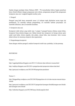 Sejalan dengan pendapat diatas Dalman (2009 : 79) menyebutkan bahwa bagian penulisan
karya ilmiah dibatasi dengan penguasaan jenis tulisan, penguasaan paragraf dan penguasaan
komposisi atau esai. Langkah-langkah tersebut yaitu:
1. Paragraf
Paragraf yang baik harus memenuhi unsur: (1) kalimat topik dijelaskan secara tegas ide
pembatasan, (2) memiliki kalimat pengembang, (3) memiliki kalimat penyimpul, (4)
memiliki koherensi, dan (5) memiliki keutuhan.
2. Komposisi atau esai
Komposisi ialah tulisan yang terdiri atas 3 sampai 5 paragraf karena sifatnya uraian bebas,
komposisi biasa disebut dengan esai. Dalam bentuk lain, komposisi ini berupa tulisan opini
untuk surat kabar, kolom majalah, teks pidato, ulasan buku, atau komentar. Jenis wacana
dalam tulisan ini umumnya eksposisi dan argumentasi
3. Pengembangan komposisi
Sama dengan struktur paragraf, struktur komposisi terdiri atas: pembuka, isi dan penutup.
REFERENSI
Nomor 1 :
http://ssgpelajarbahasa.blogspot.com/2011/11/referensi-dan-inferensi-wacana.html
http://rudybyo.blogspot.com/2012/03/v-pengertian-dari-proposisievidensi-dan.html
http://genryusai.wordpress.com/2012/03/09/pengertian-penalaran/
Nomor 2 :
http://bloggueblog.wordpress.com/2012/04/20/pengertian-ciri-ciri-dan-macam-macam-karya-
ilmiah/
http://genryusai.wordpress.com/2012/03/31/pengertian-karangan-ilmiahkarangan-non-ilmiah-
dan-karangan-semi-ilmiah/
http://indiichan.blogspot.com/2012/06/karya-ilmiah-populer.html
 