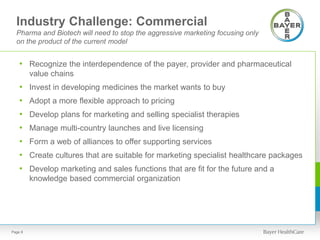 Industry Challenge: Commercial
Pharma and Biotech will need to stop the aggressive marketing focusing only
on the product of the current model
• Recognize the interdependence of the payer, provider and pharmaceutical
value chains
• Invest in developing medicines the market wants to buy
• Adopt a more flexible approach to pricing
• Develop plans for marketing and selling specialist therapies
• Manage multi-country launches and live licensing
• Form a web of alliances to offer supporting services
• Create cultures that are suitable for marketing specialist healthcare packages
• Develop marketing and sales functions that are fit for the future and a
knowledge based commercial organization
Page 8
 