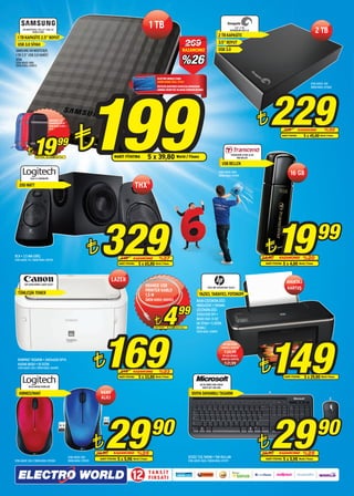 HX-M101TCB/G 1 TB 2.5” USB 3.0
                HARİCİ DİSK
                                                                                                                                   1 TB                                                                                     3,5” 2 TB
                                                                                                                                                                                                                        EXPANSION USB 3.0
                                                                                                                                                                                                                                                                                                    2 TB
  1 TB KAPASİTE 2.5” BOYUT                                                                                                                                                                                  2 TB KAPASİTE

  USB 3.0 SİYAH                                                                                                                                                                  269                        3.5” BOYUT
SAMSUNG HX-M101TCB/G                                                                                                                                                       KAZANCINIZ                       USB 3.0

                                                                                                                                                                         %26
1 TB 2.5” USB 3.0 HARİCİ
DİSK
STOK ADEDİ: 1000
ÜRÜN KODU: 078073



                                                                                                                                         ELECTRO WORLD CARD




                                                                              199
                                                                                                                                         SAHİPLERİNE ÖZEL FİYAT!
                                                                                                                                                                                                                                                                                              STOK ADEDİ: 300
                                                                                                                                         ÜSTELİK KARTINIZI MAĞAZALARIMIZDAN




                                                                                                                                                                                                                                                    229
                                                                                                                                                                                                                                                                                              ÜRÜN KODU: 077602
                                                                                                                                         ANINDA ÜCRETSİZ OLARAK EDİNEBİLİRSİNİZ.




                                                                                                                                                                                                                                                ¨
                                                                    ¨
                                       ADDISON 2,5”
                                       HARDDISK KILIF
                                       ÜRÜN KODU: 073917-
                                       18-19
                                                                                                                                                                                                                                                                   329             KAZANCINIZ            %30




                19
                                                                                                                                                                                                                                                                  NAKİT FİYATINA       5 x 45,80     World / Finans


                                                   99
           ¨       NAKİT FİYATINA   5 x 3,998 World / Finans                                    NAKİT FİYATINA                     5 x 39,80 World / Finans                                                             TRANSCEND JF350 16 GB
                                                                                                                                                                                                                             USB BELLEK

                                                                                                                                                                                                               USB BELLEK
                                                                                                                                                                                                            STOK ADEDİ: 1000
                                                                                                                                                                                                            ÜRÜN KODU: 079129
                                                                                                                                                                                                                                                                          16 GB
              Z623 2.1 HOPARLÖR

   200 WATT                                                                                                           THX®




RCA • 3,5 MM GİRİŞ
STOK ADEDİ: 75 / ÜRÜN KODU: 067152
                                                                              ¨     329               449         KAZANCINIZ
                                                                                                     NAKİT FİYATINA    5 x 65,80
                                                                                                                                           %27
                                                                                                                                       World / Finans
                                                                                                                                                                                                                                                 ¨
                                                                                                                                                                                                                                                24,90
                                                                                                                                                                                                                                                         19 KAZANCINIZ
                                                                                                                                                                                                                                                 NAKİT FİYATINA   5 x 4,00
                                                                                                                                                                                                                                                                                      %20
                                                                                                                                                                                                                                                                                   World / Finans
                                                                                                                                                                                                                                                                                                    99
                                                                                             LAZER                                                                                                                                                                    AVANTAJ
        LBP 6000 MONO LASER YAZICI
                                                                                                                              ORANGE USB
                                                                                                                              PRINTER KABLO
                                                                                                                                                                                                  2515 INK ADVANTAGE YAZICI                                           KARTUŞ
  TÜMLEŞİK TONER                                                                                                              1,5 M                                                       YAZICI, TARAYICI, FOTOKOPİ
                                                                                                                              ÜRÜN KODU: 065103                                         BASKI ÇÖZÜNÜRLÜĞÜ:




                                                                                                                                                 4                   99
                                                                                                                                                                                        4800x1200 • TARAMA
                                                                                                                                                                                        ÇÖZÜNÜRLÜĞÜ:
                                                                                                                                                                                        1200x1200 DPI •

                                                                                                                                      ¨                                                 BASKI HIZI: 8 SF/
                                                                                                                                                                                        DK SİYAH • 5 SF/DK
                                                                                                                                                                                        RENKLİ




                                                                                      169
                                                                                                                                      NAKİT FİYATINA   5 x 1,00 World / Finans
                                                                                                                                                                                        ÜRÜN KODU: 078599




                                                                                                                                                                                                                                                    149
                                                                                                                                                                                                                HP 650 SİYAH
                                                                                                                                                                                                              AVANTAJ KARTUŞ




                                                                                   ¨
                                                                                                                                                                                                                   ¨24,99



                                                                                                                                                                                                                                                ¨
                                                                                                                                                                                                               HP 650 RENKLİ
  KOMPAKT TASARIM • 2400x600 DPI’A                                                                                                                                                                            AVANTAJ KARTUŞ

  KADAR BASKI • 18 SF/DK                                                                                                                                                                                           ¨21,99
  STOK ADEDİ: 200 / ÜRÜN KODU: 064499
                                                                                                      219         KAZANCINIZ               %23
                                                                                                     NAKİT FİYATINA    5 x 33,80       World / Finans                                                                                                               NAKİT FİYATINA      5 x 29,80 World / Finans
                                                                                                                                                                                           MS BE WIRED 5MH-00019
            M235 MOUSE RENKLERİ                                                                                                                                                              DSKTP SET 400 USB

   KIRMIZI/MAVİ                                                                     NANO                                                                                           SIVIYA DAYANIKLI TASARIM
                                                                                    ALICI




STOK ADEDİ: 500 / ÜRÜN KODU: 070300
                                                               STOK ADEDİ: 500
                                                               ÜRÜN KODU: 079570
                                                                                   ¨
                                                                                   39,90
                                                                                        29     KAZANCINIZ
                                                                                    NAKİT FİYATINA   5 x 5,98
                                                                                                                      %25
                                                                                                                  World / Finans
                                                                                                                                    90
                                                                                                                                                                                 SESSİZ TUŞ TAKIMI • TAK KULLAN
                                                                                                                                                                                 STOK ADEDİ: 1000 / ÜRÜN KODU: 072971
                                                                                                                                                                                                                                                ¨
                                                                                                                                                                                                                                                39,90
                                                                                                                                                                                                                                                     29     KAZANCINIZ
                                                                                                                                                                                                                                                 NAKİT FİYATINA    5 x 5,98
                                                                                                                                                                                                                                                                                      %25
                                                                                                                                                                                                                                                                                   World / Finans
                                                                                                                                                                                                                                                                                                    90

                                                                                                                 12                TA K S İ T
                                                                                                                                   F I R S AT I
 