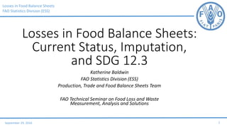Losses in Food Balance Sheets
FAO Statistics Division (ESS)
September 29, 2016 1
Losses in Food Balance Sheets:
Current Status, Imputation,
and SDG 12.3
Katherine Baldwin
FAO Statistics Division (ESS)
Production, Trade and Food Balance Sheets Team
FAO Technical Seminar on Food Loss and Waste
Measurement, Analysis and Solutions
 