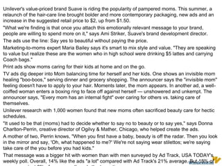 Unilever's value-priced brand Suave is riding the popularity of pampered moms. This summer, a relaunch of the hair-care line brought bolder and more contemporary packaging, new ads and an increase in the suggested retail price to $2, up from $1.50."What we're finding is that once you attach this emotionally relevant message to your brand, people are willing to spend more on it," says Ami Striker, Suave's brand development director. The ads use the line: Say yes to beautiful without paying the price.Marketing-to-moms expert Maria Bailey says it's smart to mix style and value. "They are speaking to value but realize these are the women who in high school were drinking $5 lattes and carrying Coach bags." Print ads show moms caring for their kids at home and on the go.TV ads dig deeper into Mom balancing time for herself and her kids. One shows an invisible mom healing "boo-boos," serving dinner and grocery shopping. The announcer says the "invisible mom" feeling doesn't have to apply to your hair. Moments later, the mom appears. In another ad, a well-coiffed woman enters a boxing ring to face off against herself — unshowered and unkempt. The announcer says, "Every mom has an internal fight" over caring for others vs. taking care of themselves. Unilever research with 1,000 women found that new moms often sacrificed beauty care for hectic schedules."It used to be that (moms) had to decide whether to say no to beauty or to say yes," says Donna Charlton-Perrin, creative director of Ogilvy & Mather, Chicago, who helped create the ads. A mother of two, Perrin knows, "When you first have a baby, beauty is off the radar. Then you look in the mirror and say, 'Oh, what happened to me?' We're not saying wear stilettos; we're saying take care of the you before you had kids." That message was a bigger hit with women than with men surveyed by Ad Track, USA TODAY's weekly poll. Overall, 14% like the ads "a lot" compared with Ad Track's 21% average. But 18% of women vs. just 6% of men gave the ads the top rating. 