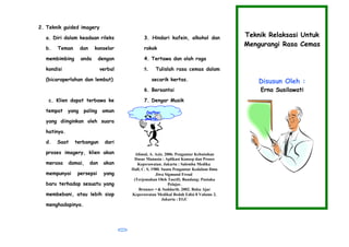 2. Teknik guided imagery
a. Diri dalam keadaan rileks
b. Teman dan konselor
membimbing anda dengan
kondisi verbal
(bicaraperlahan dan lembut)
c. Klien dapat terbawa ke
tempat yang paling aman
yang diinginkan oleh suara
hatinya.
d. Saat terbangun dari
proses imagery, klien akan
merasa damai, dan akan
mempunyai persepsi yang
baru terhadap sesuatu yang
membebani, atau lebih siap
menghadapinya.
3. Hindari kafein, alkohol dan
rokok
4. Tertawa dan olah raga
5. Tulislah rasa cemas dalam
secarik kertas.
6. Bersantai
7. Dengar Musik
Alimul, A. Aziz. 2006. Pengantar Kebutuhan
Dasar Manusia : Aplikasi Konsep dan Proses
Keperawatan. Jakarta : Salemba Medika
Hall, C. S. 1980. Suatu Pengantar Kedalam Ilmu
Jiwa Sigmund Freud
(Terjemahan Oleh Tasrif). Bandung: Pustaka
Pelajar.
Brunner • & Suddarth. 2002. Buku Ajar
Keperawatan Medikal Bedah Edisi 8 Volume 2.
Jakarta : EGC
Teknik Relaksasi Untuk
Mengurangi Rasa Cemas
Disusun Oleh :
Erna Susilawati
Daftar
pustaka
 