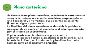Plano cartesiano
Se conoce como plano cartesiano, coordenadas cartesianas o
sistema cartesiano, a dos rectas numéricas perpendiculares,
una horizontal y otra vertical, que se cortan en un punto
llamado origen o punto cero.
La finalidad del plano cartesiano es describir la posición o
ubicación de un punto en el plano, la cual está representada
por el sistema de coordenadas.
El plano cartesiano también sirve para analizar
matemáticamente figuras geométricas como la parábola, la
hipérbole, la línea, la circunferencia y la elipse, las cuales
forman parte de la geometría analítica.
6
 