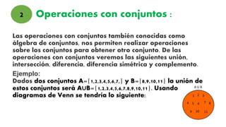 Operaciones con conjuntos :
Las operaciones con conjuntos también conocidas como
álgebra de conjuntos, nos permiten realizar operaciones
sobre los conjuntos para obtener otro conjunto. De las
operaciones con conjuntos veremos las siguientes unión,
intersección, diferencia, diferencia simétrica y complemento.
Ejemplo:
Dados dos conjuntos A={1,2,3,4,5,6,7,} y B={8,9,10,11} la unión de
estos conjuntos será A∪B={1,2,3,4,5,6,7,8,9,10,11}. Usando
diagramas de Venn se tendría lo siguiente:
2
 