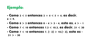 Ejemplo:
· Como 2 < 5 entonces 2 + 4 < 5 + 4, es decir,
6 < 9.
· Como 8 > 3 entonces 8 - 4 > 3 - 4, esto es, 4 > - 1
· Como 7 < 10 entonces 7.3 < 10.3, es decir, 21 < 30
· Como 7 < 10 entonces 7. (- 3) > 10.(- 3), esto es -
21 > - 30
 