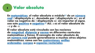 Valor absoluto
En matemáticas, el valor absoluto o módulo[1] de un número
real {displaystyle x}, denotado por {displaystyle |x|}, es el
valor no negativo de {displaystyle x} sin importar el signo,
sea este positivo o negativo.[2] Así, 3 es el valor absoluto de
+3 y de -3.
El valor absoluto está vinculado con las nociones
de magnitud, distancia y norma en diferentes contextos
matemáticos y físicos. El concepto de valor absoluto de
un número real puede generalizarse a muchos otros objetos
matemáticos, como son los cuaterniones, anillos
ordenados, cuerpos o espacios vectoriales.
5
 