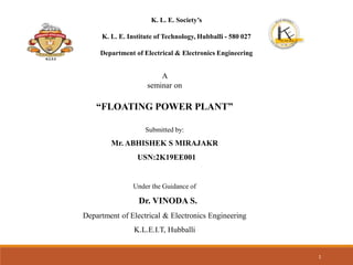 K. L. E. Society’s
K. L. E. Institute of Technology, Hubballi - 580 027
Department of Electrical & Electronics Engineering
A
seminar on
“FLOATING POWER PLANT”
Submitted by:
Mr. ABHISHEK S MIRAJAKR
USN:2K19EE001
Under the Guidance of
Dr. VINODA S.
Department of Electrical & Electronics Engineering
K.L.E.I.T, Hubballi
1
K.L.E.S
 