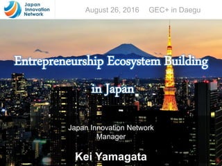 All Rights Reserved by JIN 2016
Entrepreneurship Ecosystem Building
in Japan
Japan Innovation Network
Manager
Kei Yamagata
August 26, 2016 GEC+ in Daegu
 