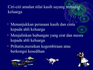 Ciri-ciri amalan nilai kasih sayang terhadap
keluarga

• Menunjukkan perasaan kasih dan cinta
  kepada ahli keluarga
• Menjalinkan hubungan yang erat dan mesra
  kepada ahli keluarga
• Prihatin,meraikan kegembiraan atau
  berkongsi kesedihan
 