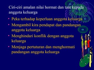 Ciri-ciri amalan nilai hormat dan taat kepada
anggota keluarga
• Peka terhadap keperluan anggota keluarga
• Mengambil kira pendapat dan pandangan
  anggota keluarga
• Menghindari konflik dengan anggota
  keluarga
• Menjaga pertuturan dan menghormati
  pandangan anggota keluarga
 