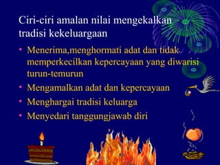 Ciri-ciri amalan nilai mengekalkan
tradisi kekeluargaan
• Menerima,menghormati adat dan tidak
  memperkecilkan kepercayaan yang diwarisi
  turun-temurun
• Mengamalkan adat dan kepercayaan
• Menghargai tradisi keluarga
• Menyedari tanggungjawab diri
 