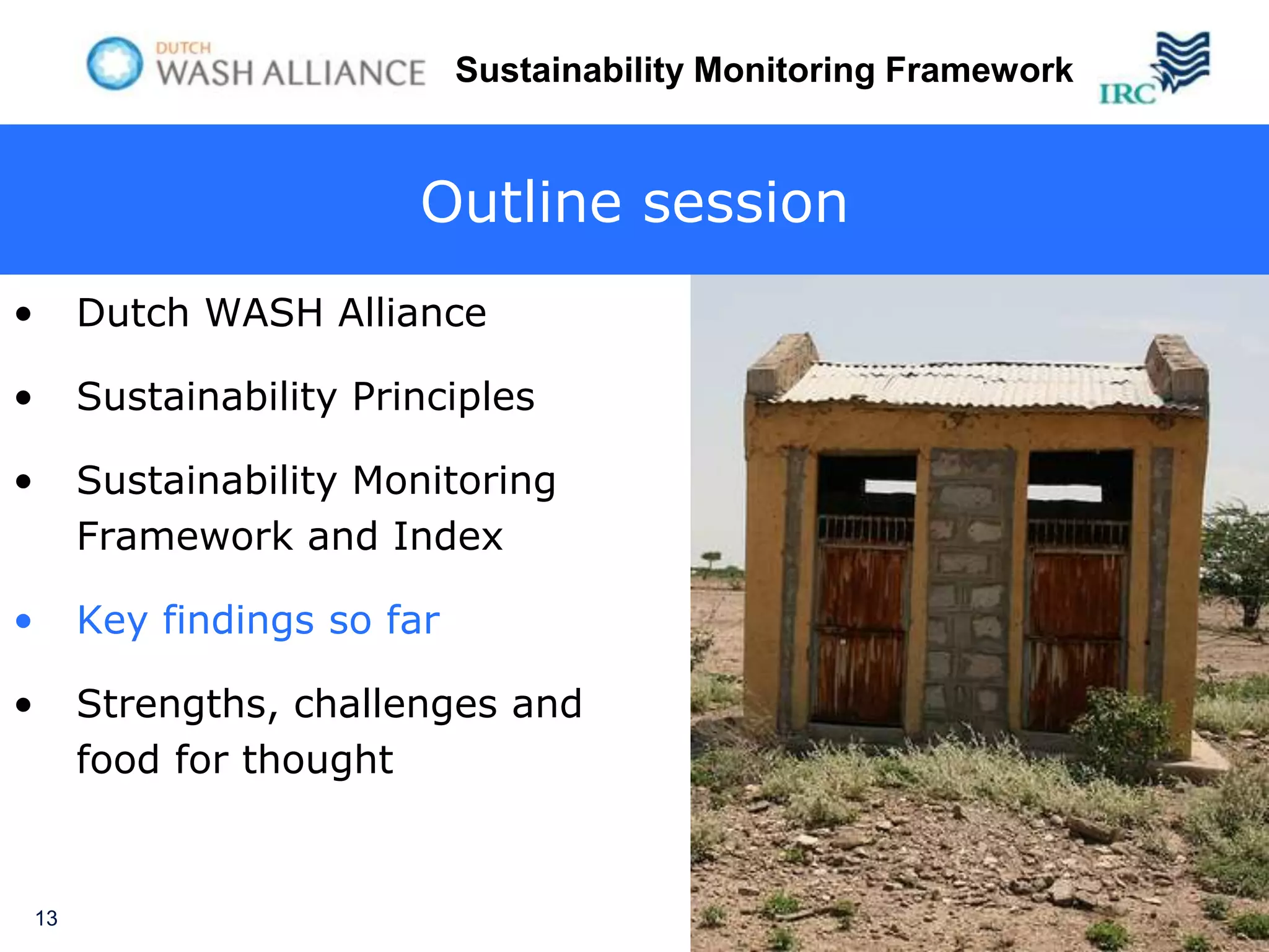 Sustainability Monitoring Framework


                           Outline session
•        Dutch WASH Alliance

•        Sustainability Principles

•        Sustainability Monitoring
         Framework and Index

•        Key findings so far

•        Strengths, challenges and
         food for thought


    13
 