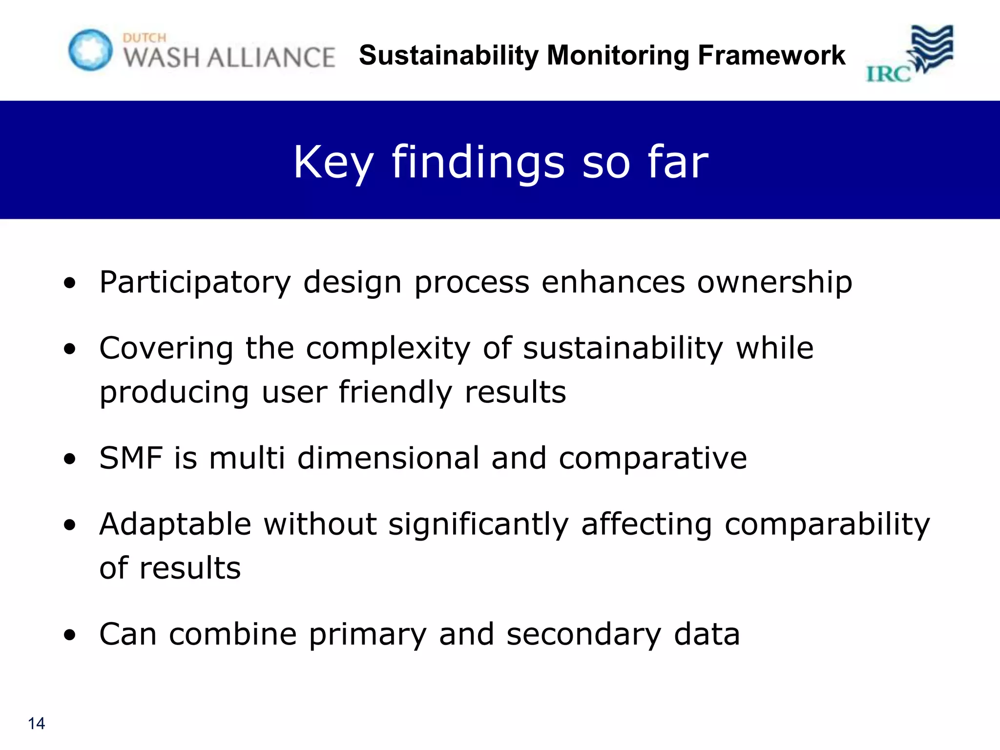 Sustainability Monitoring Framework



                    Key findings so far

     • Participatory design process enhances ownership

     • Covering the complexity of sustainability while
       producing user friendly results

     • SMF is multi dimensional and comparative

     • Adaptable without significantly affecting comparability
       of results

     • Can combine primary and secondary data

14
 