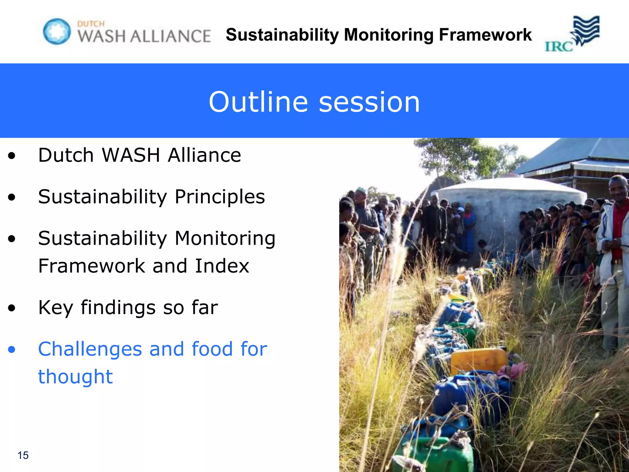 Sustainability Monitoring Framework



                           Outline session
•        Dutch WASH Alliance

•        Sustainability Principles

•        Sustainability Monitoring
         Framework and Index

•        Key findings so far

•        Challenges and food for
         thought


    15
 