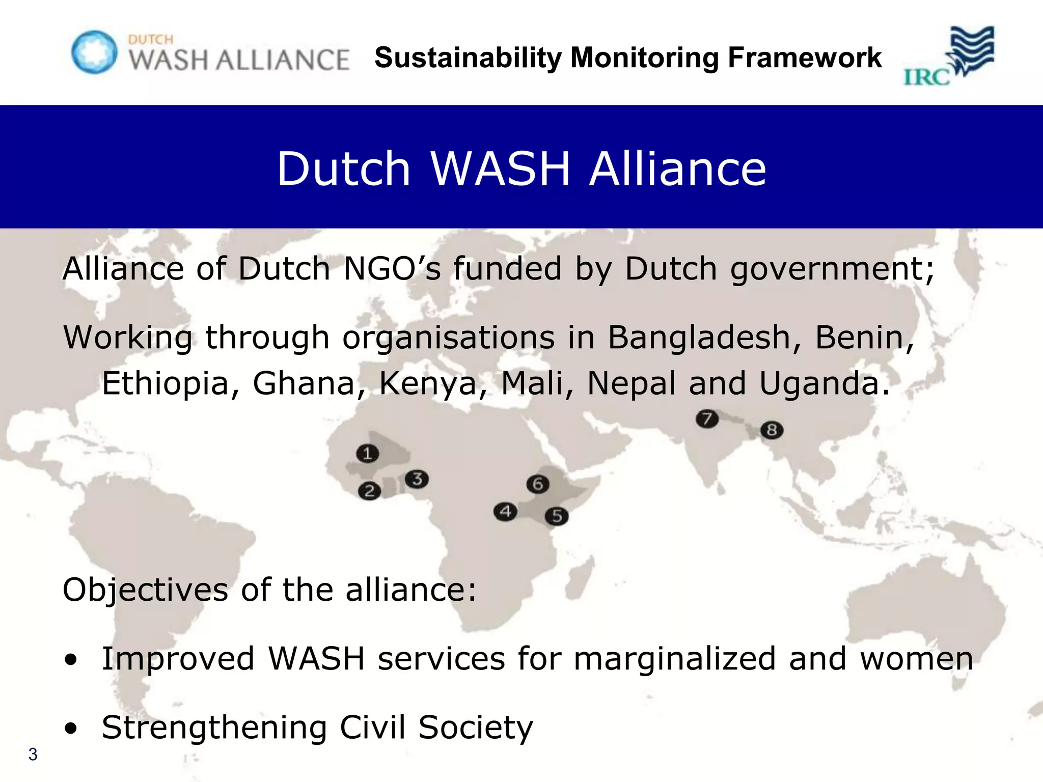 Sustainability Monitoring Framework



                 Dutch WASH Alliance

    Alliance of Dutch NGO’s funded by Dutch government;

    Working through organisations in Bangladesh, Benin,
     Ethiopia, Ghana, Kenya, Mali, Nepal and Uganda.




    Objectives of the alliance:

    • Improved WASH services for marginalized and women

    • Strengthening Civil Society
3
 