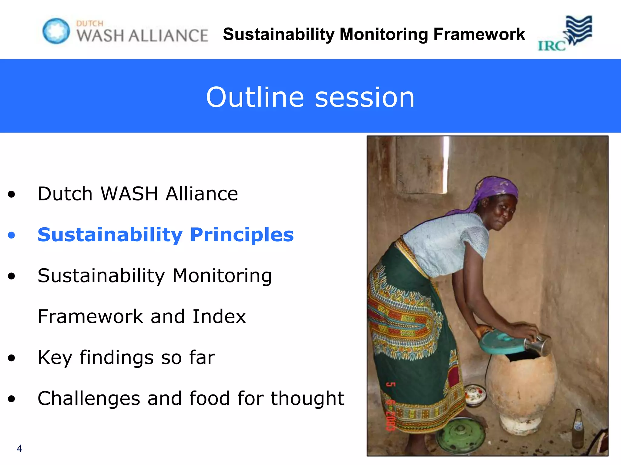 Sustainability Monitoring Framework


                         Outline session


•       Dutch WASH Alliance

•       Sustainability Principles

•       Sustainability Monitoring

        Framework and Index

•       Key findings so far

•       Challenges and food for thought

    4
 