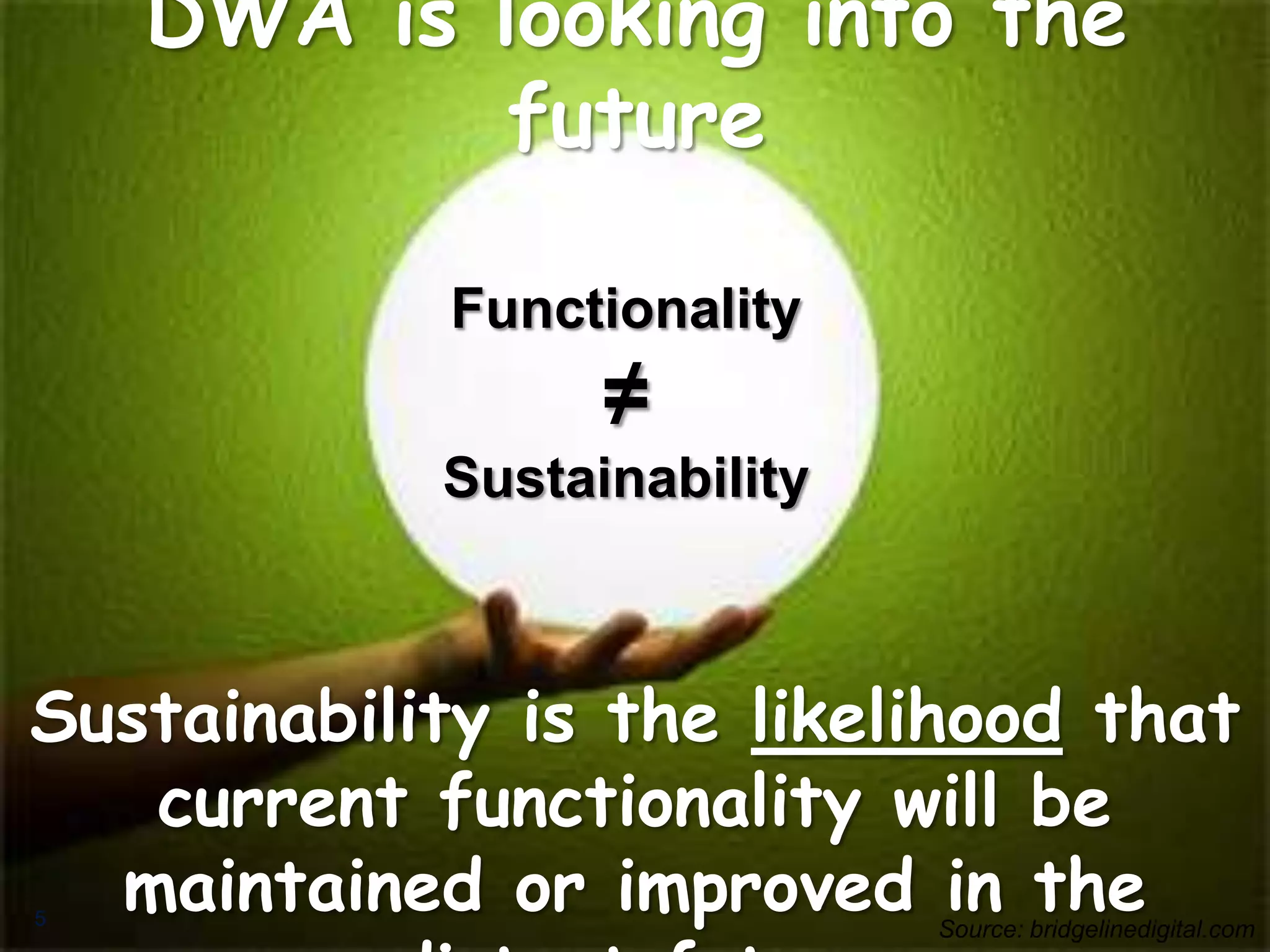 DWA isSustainability Monitoring Framework
            looking into the
             future

                Functionality
                       ≠
                Sustainability



Sustainability is the likelihood that
   current functionality will be
5
  maintained or improved in the      Source: bridgelinedigital.com
 