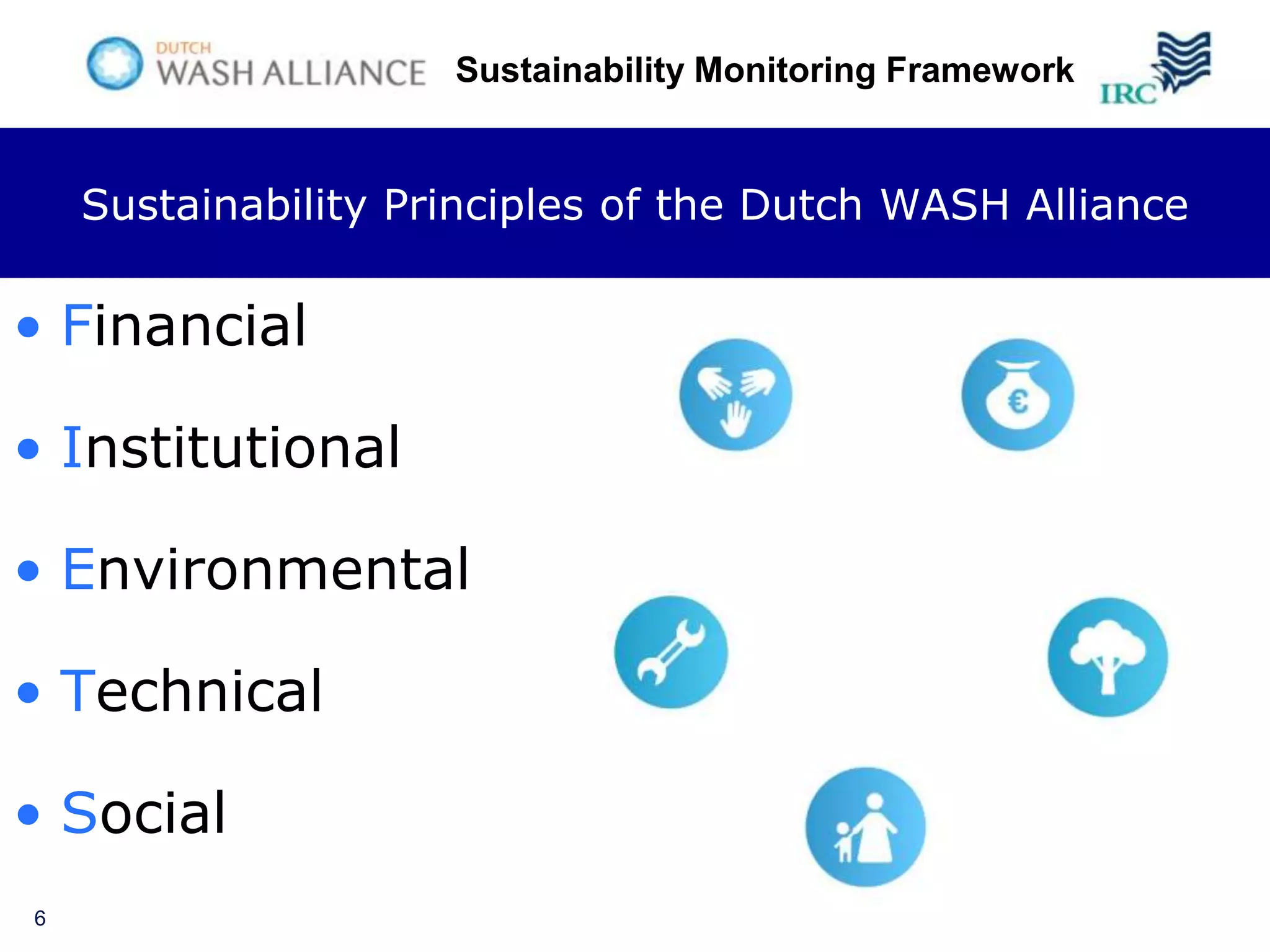 Sustainability Monitoring Framework


    Sustainability Principles of the Dutch WASH Alliance

• Financial

• Institutional

• Environmental

• Technical

• Social
6
 