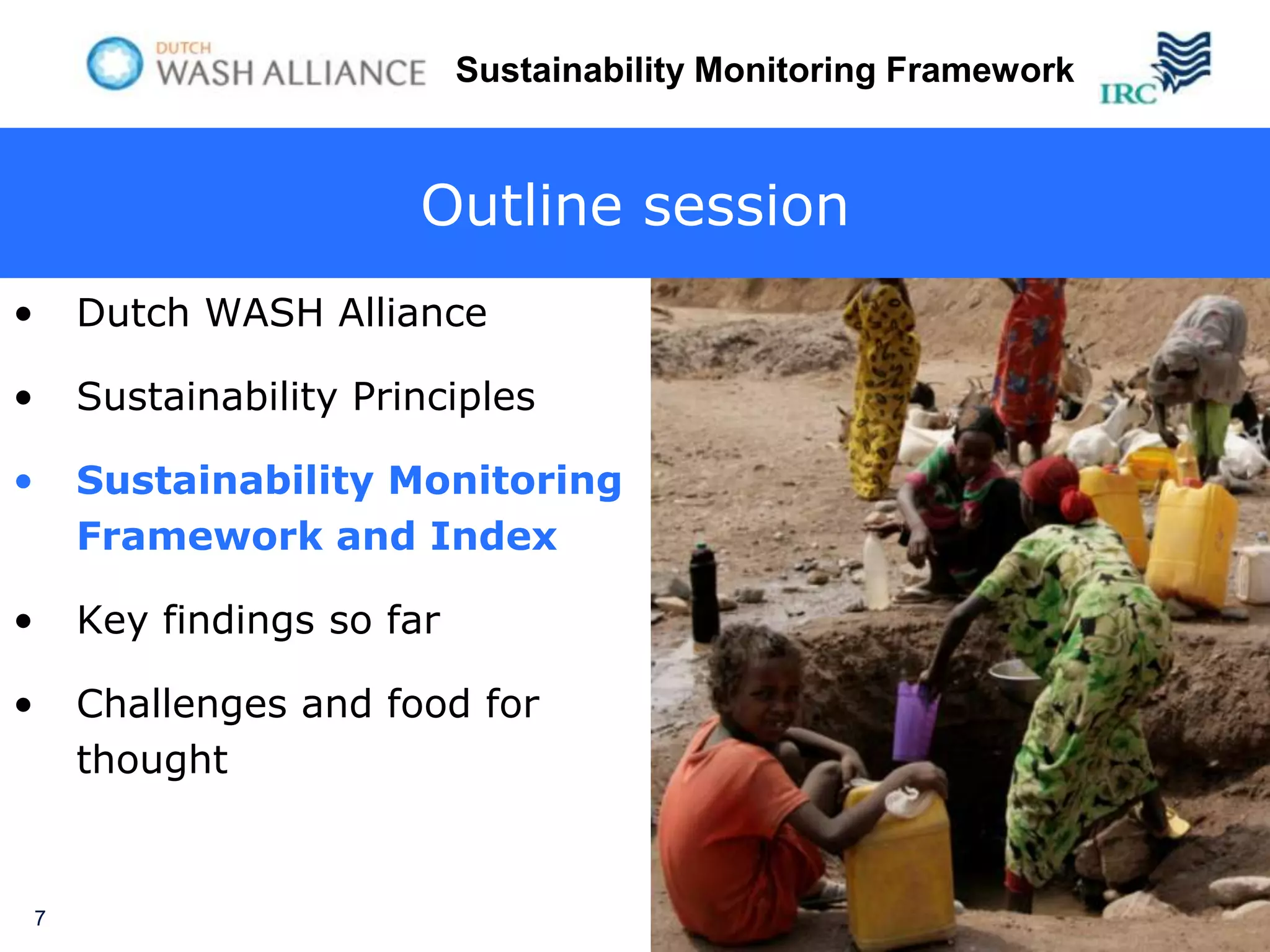 Sustainability Monitoring Framework



                          Outline session
•       Dutch WASH Alliance

•       Sustainability Principles

•       Sustainability Monitoring
        Framework and Index

•       Key findings so far

•       Challenges and food for
        thought


    7
 