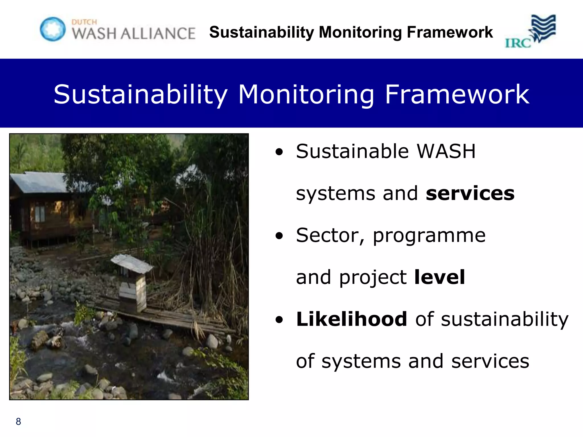 Sustainability Monitoring Framework



    Sustainability Monitoring Framework

                      • Sustainable WASH

                         systems and services

                      • Sector, programme

                         and project level

                      • Likelihood of sustainability

                         of systems and services

8
 