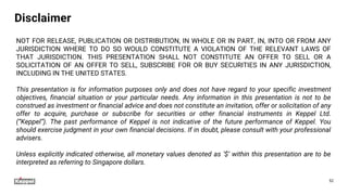 Disclaimer
NOT FOR RELEASE, PUBLICATION OR DISTRIBUTION, IN WHOLE OR IN PART, IN, INTO OR FROM ANY
JURISDICTION WHERE TO DO SO WOULD CONSTITUTE A VIOLATION OF THE RELEVANT LAWS OF
THAT JURISDICTION. THIS PRESENTATION SHALL NOT CONSTITUTE AN OFFER TO SELL OR A
SOLICITATION OF AN OFFER TO SELL, SUBSCRIBE FOR OR BUY SECURITIES IN ANY JURISDICTION,
INCLUDING IN THE UNITED STATES.
This presentation is for information purposes only and does not have regard to your specific investment
objectives, financial situation or your particular needs. Any information in this presentation is not to be
construed as investment or financial advice and does not constitute an invitation, offer or solicitation of any
offer to acquire, purchase or subscribe for securities or other financial instruments in Keppel Ltd.
(“Keppel”). The past performance of Keppel is not indicative of the future performance of Keppel. You
should exercise judgment in your own financial decisions. If in doubt, please consult with your professional
advisers.
Unless explicitly indicated otherwise, all monetary values denoted as ‘$’ within this presentation are to be
interpreted as referring to Singapore dollars.
52
 