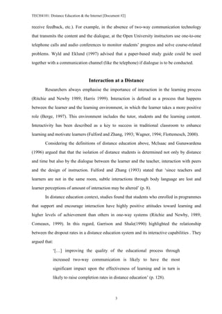 TECH4101: Distance Education & the Internet [Document #2]


receive feedback, etc.). For example, in the absence of two-way communication technology

that transmits the content and the dialogue, at the Open University instructors use one-to-one

telephone calls and audio conferences to monitor students’ progress and solve course-related
problems. Wyld and Eklund (1997) advised that a paper-based study guide could be used

together with a communication channel (like the telephone) if dialogue is to be conducted.



                                  Interaction at a Distance
        Researchers always emphasise the importance of interaction in the learning process

(Ritchie and Newby 1989; Harris 1999). Interaction is defined as a process that happens

between the learner and the learning environment, in which the learner takes a more positive

role (Berge, 1997). This environment includes the tutor, students and the learning content.
Interactivity has been described as a key to success in traditional classroom to enhance

learning and motivate learners (Fulford and Zhang, 1993; Wagner, 1994; Flottemesch, 2000).

        Considering the definitions of distance education above, McIsaac and Gunawardena
(1996) argued that that the isolation of distance students is determined not only by distance

and time but also by the dialogue between the learner and the teacher, interaction with peers

and the design of instruction. Fulford and Zhang (1993) stated that ‘since teachers and

learners are not in the same room, subtle interactions through body language are lost and
learner perceptions of amount of interaction may be altered’ (p. 8).

        In distance education context, studies found that students who enrolled in programmes

that support and encourage interaction have highly positive attitudes toward learning and

higher levels of achievement than others in one-way systems (Ritchie and Newby, 1989;
Comeaux, 1999). In this regard, Garrison and Shale(1990) highlighted the relationship

between the dropout rates in a distance education system and its interactive capabilities . They

argued that:

            ‘[…] improving the quality of the educational process through
            increased two-way communication is likely to have the most

            significant impact upon the effectiveness of learning and in turn is

            likely to raise completion rates in distance education’ (p. 128).



                                                  3
 