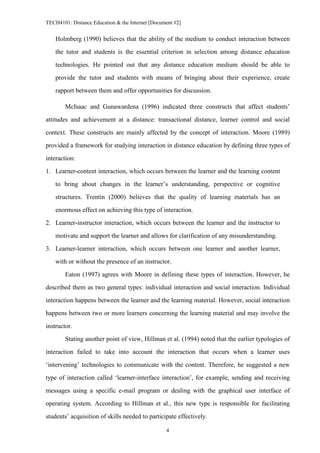 TECH4101: Distance Education & the Internet [Document #2]


    Holmberg (1990) believes that the ability of the medium to conduct interaction between

    the tutor and students is the essential criterion in selection among distance education

    technologies. He pointed out that any distance education medium should be able to
    provide the tutor and students with means of bringing about their experience, create

    rapport between them and offer opportunities for discussion.

        McIsaac and Gunawardena (1996) indicated three constructs that affect students’

attitudes and achievement at a distance: transactional distance, learner control and social
context. These constructs are mainly affected by the concept of interaction. Moore (1989)

provided a framework for studying interaction in distance education by defining three types of

interaction:
1. Learner-content interaction, which occurs between the learner and the learning content

    to bring about changes in the learner’s understanding, perspective or cognitive

    structures. Trentin (2000) believes that the quality of learning materials has an

    enormous effect on achieving this type of interaction.
2. Learner-instructor interaction, which occurs between the learner and the instructor to

    motivate and support the learner and allows for clarification of any misunderstanding.

3. Learner-learner interaction, which occurs between one learner and another learner,

    with or without the presence of an instructor.
        Eaton (1997) agrees with Moore in defining these types of interaction. However, he

described them as two general types: individual interaction and social interaction. Individual

interaction happens between the learner and the learning material. However, social interaction

happens between two or more learners concerning the learning material and may involve the
instructor.

        Stating another point of view, Hillman et al. (1994) noted that the earlier typologies of

interaction failed to take into account the interaction that occurs when a learner uses
‘intervening’ technologies to communicate with the content. Therefore, he suggested a new

type of interaction called ‘learner-interface interaction’, for example, sending and receiving

messages using a specific e-mail program or dealing with the graphical user interface of

operating system. According to Hillman et al., this new type is responsible for facilitating
students’ acquisition of skills needed to participate effectively.

                                                  4
 