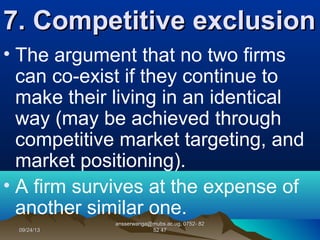 09/24/1309/24/13
ansserwanga@mubs.ac.ug, 0752- 82ansserwanga@mubs.ac.ug, 0752- 82
52 4752 47
7. Competitive exclusion7. Competitive exclusion
• The argument that no two firms
can co-exist if they continue to
make their living in an identical
way (may be achieved through
competitive market targeting, and
market positioning).
• A firm survives at the expense of
another similar one.
 